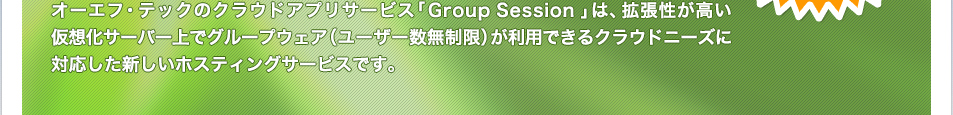 エクストランスCSのクラウドアプリサービス「Group Session」は、拡張性が高い仮想化サーバー上でグループウェア（ユーザー数無制限）が利用できるクラウドニーズに対応した新しいホスティングサービスです。